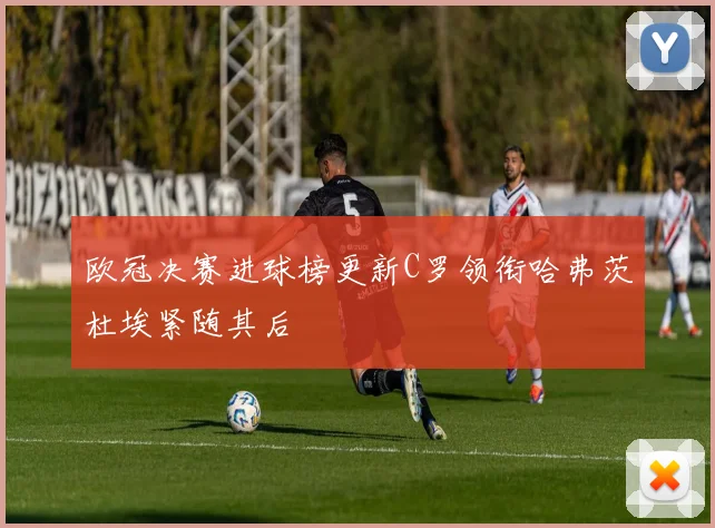 欧冠决赛进球榜更新C罗领衔哈弗茨杜埃紧随其后
