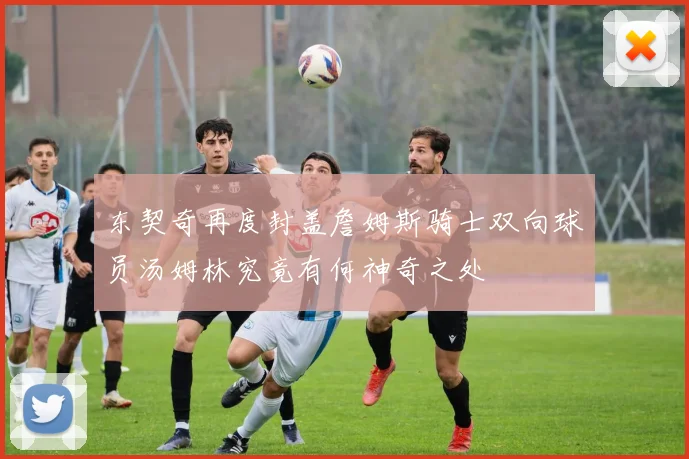 东契奇再度封盖詹姆斯骑士双向球员汤姆林究竟有何神奇之处