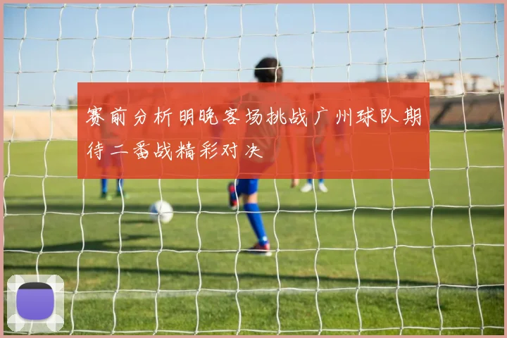 赛前分析明晚客场挑战广州球队期待二番战精彩对决