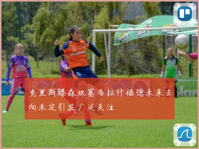 克里斯滕森坎塞洛拉什福德未来去向未定引发广泛关注