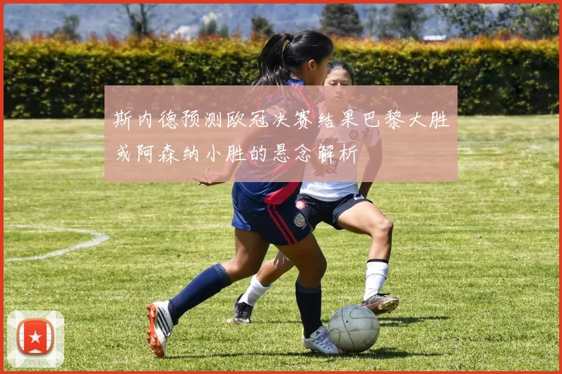 斯内德预测欧冠决赛结果巴黎大胜或阿森纳小胜的悬念解析