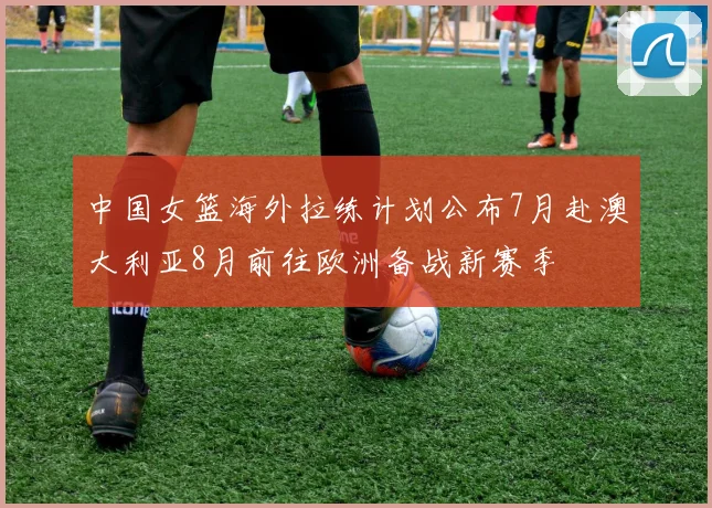 中国女篮海外拉练计划公布7月赴澳大利亚8月前往欧洲备战新赛季