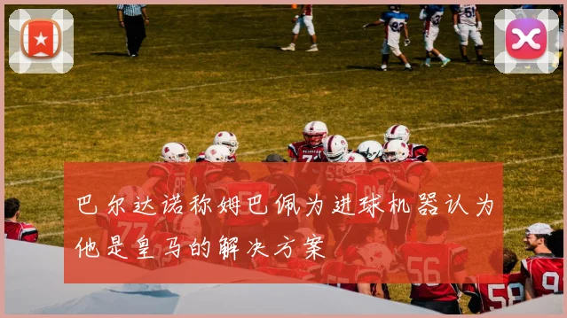 巴尔达诺称姆巴佩为进球机器认为他是皇马的解决方案