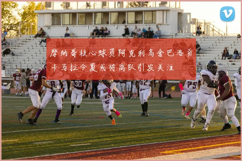 摩纳哥核心球员阿克利乌舍巴洛贡卡马拉今夏或将离队引发关注