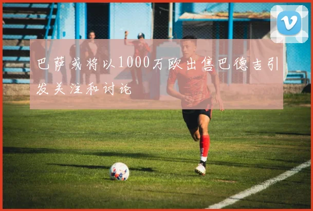 巴萨或将以1000万欧出售巴德吉引发关注和讨论
