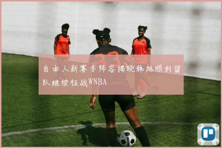 自由人新赛季阵容揭晓韩旭顺利留队继续征战WNBA