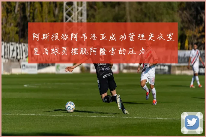 阿斯报称阿韦洛亚成功管理更衣室皇马球员摆脱阿隆索的压力