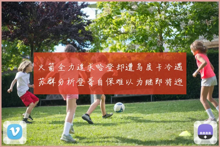 火箭全力追求哈登却遭乌度卡冷遇苏群分析登哥自保难以为继即将迎来抢七大战