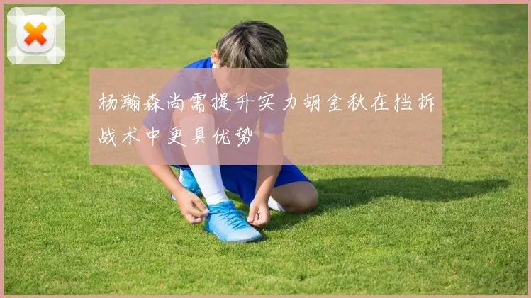 杨瀚森尚需提升实力胡金秋在挡拆战术中更具优势